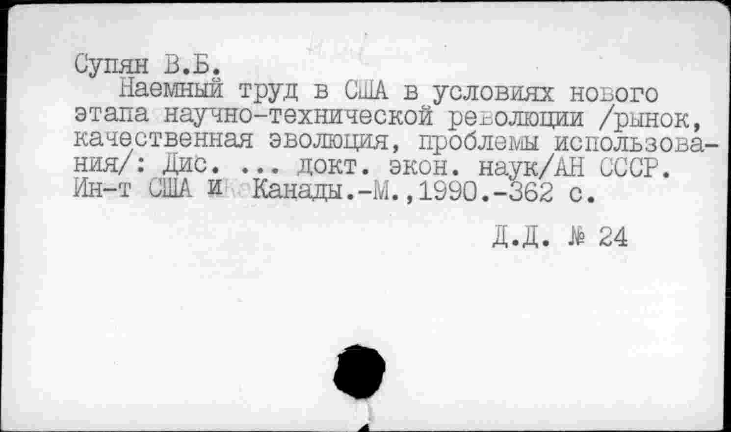 ﻿Супян В.Б.
Наемный труд в США в условиях нового этапа научно-технической революции /рынок, качественная эволюция, проблемы использования/: Дис. ... докт. экон. наук/АН СССР. Ин-т США и Канады.-М.,1990.-362 с.
Д.Д. # 24